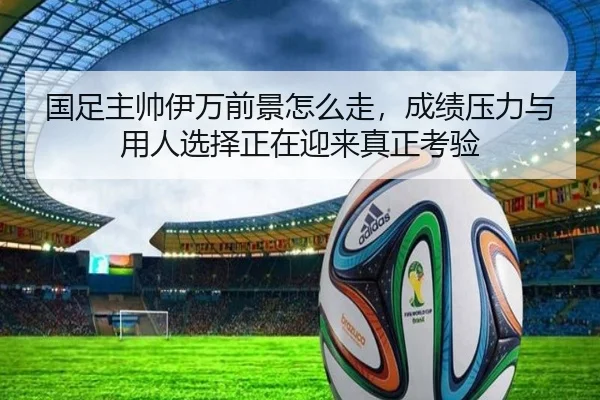 国足主帅伊万前景怎么走，成绩压力与用人选择正在迎来真正考验