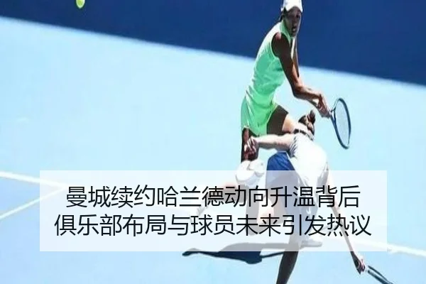 曼城续约哈兰德动向升温背后 俱乐部布局与球员未来引发热议